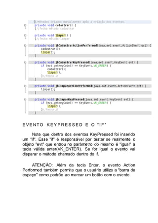 E VE NTO K E Y P R E S S E D E O " I F "
Note que dentro dos eventos KeyPressed foi inserido
um "if". Esse "if" é responsável por testar se realmente o
objeto "evt" que entrou no parâmetro do mesmo é "igual" a
tecla válida enter(VK_ENTER). Se for igual o evento vai
disparar o método chamado dentro do if.
ATENÇÃO: Além da tecla Enter, o evento Action
Performed também permite que o usuário utilize a "barra de
espaço" como padrão ao marcar um botão com o evento.
 