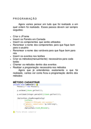 P R O G R AM AÇ Ã O
Agora vamos pensar em tudo que foi realizado e em
qual ordem foi realizado. Esses passos devem ser sempre
seguidos:
 Criar o JFrame
 Inserir os Painéis em Camada
 Inserir os componentes que serão utilizados
 Renomear o nome dos componentes para que fique bom
para o usuário
 Renomear o nome das variáveis para que fique bom para
nós
 Inserir os eventos nos botões
 Criar os métodos(manualmente) necessários para cada
botão
 Chamar os métodos dentro dos eventos
 Realizar a programação necessária nos métodos
Agora que já entendemos exatamente o que foi
realizado, vamos ver como ficou a programação dentro dos
métodos:
MÉTODO CADASTRAR
 