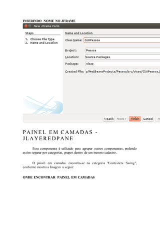 INSERINDO NOME NO JFRAME
PAINE L E M CAMADAS -
JLAYE RE DPANE
Esse componente é utilizado para agrupar outros componentes, podendo
assim separar por categorias, grupos dentro de um mesmo cadastro.
O painel em camadas encontra-se na categoria "Conteiners Swing",
conforme mostra a Imagem a seguir:
ONDE ENCONTRAR PAINEL EM CAMADAS
 