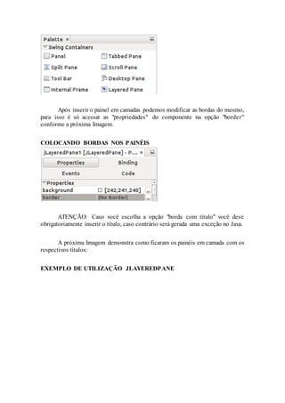 Após inserir o painel em camadas podemos modificar as bordas do mesmo,
para isso é só acessar as "propriedades" do componente na opção "border"
conforme a próxima Imagem.
COLOCANDO BORDAS NOS PAINÉIS
ATENÇÃO: Caso você escolha a opção "borda com título" você deve
obrigatoriamente inserir o título, caso contrário será gerada uma exceção no Java.
A próxima Imagem demonstra como ficaram os painéis em camada com os
respectivos títulos:
EXEMPLO DE UTILIZAÇÃO JLAYEREDPANE
 