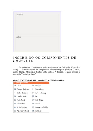 INSE RINDO OS COMPONE NTE S DE
CONTROLE
Os próximos componentes serão encontrados na Categoria "Controles
Swing". Lá encontraremos os componentes necessários para gerenciar o Form,
como: JLabel, JTextField, JButton entre outros. A Imagem a seguir mostra a
categoria "Controles Swing":
ONDE ENCONTRAR OS PRÓXIMOS COMPONENTES
 