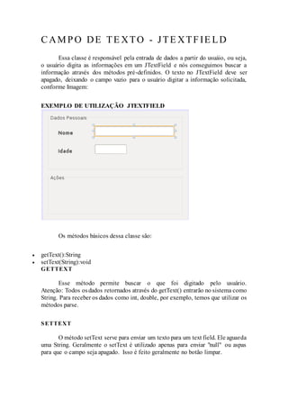 CAMPO DE TE XTO - JTE XTFIE LD
Essa classe é responsável pela entrada de dados a partir do usuáio, ou seja,
o usuário digita as informações em um JTextField e nós conseguimos buscar a
informação através dos métodos pré-definidos. O texto no JTextField deve ser
apagado, deixando o campo vazio para o usuário digitar a informação solicitada,
conforme Imagem:
EXEMPLO DE UTILIZAÇÃO JTEXTFIELD
Os métodos básicos dessa classe são:
 getText():String
 setText(String):void
GETTEXT
Esse método permite buscar o que foi digitado pelo usuário.
Atenção: Todos osdados retornados através do getText() entrarão no sistema como
String. Para receber os dados como int, double, por exemplo, temos que utilizar os
métodos parse.
SETTEXT
O método setText serve para enviar um texto para um text field. Ele aguarda
uma String. Geralmente o setText é utilizado apenas para enviar "null" ou aspas
para que o campo seja apagado. Isso é feito geralmente no botão limpar.
 