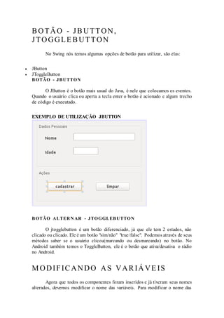 BOTÃO - JBUTTON,
JTOGGLE BUTTON
No Swing nós temos algumas opções de botão para utilizar, são elas:
 JButton
 JToggleButton
BOTÃO - JBUTTON
O JButton é o botão mais usual do Java, é nele que colocamos os eventos.
Quando o usuário clica ou aperta a tecla enter o botão é acionado e algum trecho
de código é executado.
EXEMPLO DE UTILIZAÇÃO JBUTTON
BOTÃO ALTER N AR - JTOGGLEBUTTON
O jtogglebutton é um botão diferenciado, já que ele tem 2 estados, não
clicado ou clicado. Ele é um botão "sim/não" "true/false". Podemos através de seus
métodos saber se o usuário clicou(marcando ou desmarcando) no botão. No
Android também temos o ToggleButton, ele é o botão que ativa/desativa o rádio
no Android.
MODIFICANDO AS VARIÁ VE IS
Agora que todos os componentes foram inseridos e já tiveram seus nomes
alterados, devemos modificar o nome das variáveis. Para modificar o nome das
 