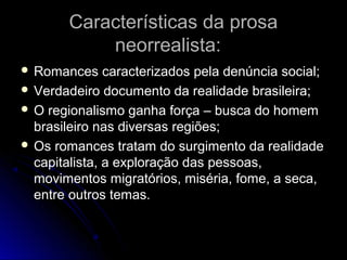 Características da prosa
neorrealista:
 Romances

caracterizados pela denúncia social;
 Verdadeiro documento da realidade brasileira;
 O regionalismo ganha força – busca do homem
brasileiro nas diversas regiões;
 Os romances tratam do surgimento da realidade
capitalista, a exploração das pessoas,
movimentos migratórios, miséria, fome, a seca,
entre outros temas.

 