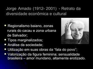 Jorge Amado (1912- 2001) - Retrato da
diversidade econômica e cultural
 Regionalismo

baiano, zonas
rurais do cacau e zona urbana
de Salvador;
 Tipos marginalizados;
 Análise da sociedade;
 Utilização em suas obras da “fala do povo”;
 Valorização da figura feminina; sensualidade
brasileira – amor mundano, altamente erotizado.

 