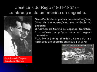 José Lins do Rego (1901-1957) –
Lembranças de um menino de engenho.
Decadência dos engenhos de cana-de-açúcar;
Ciclo da cana-de-açúcar: sua vivência no
engenho;
O narrador de Menino de Engenho, Carlinhos,
é o reflexo do próprio autor em alguns
momentos;
Fogo Morto (1943) sintetiza o ciclo e conta a
história de um engenho chamado Santa Fé.

José Lins do Rego e
Graciliano Ramos

 