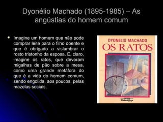 Dyonélio Machado (1895-1985) – As
angústias do homem comum


Imagine um homem que não pode
comprar leite para o filho doente e
que é obrigado a vislumbrar o
rosto tristonho da esposa. E, claro,
imagine os ratos, que devoram
migalhas de pão sobre a mesa,
como uma grande metáfora do
que é a vida do homem comum,
sendo engolida, aos poucos, pelas
mazelas sociais.

 