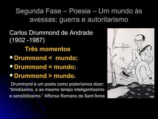 Segunda Fase – Poesia – Um mundo às
avessas: guerra e autoritarismo
Carlos Drummond de Andrade
(1902 -1987)
Três momentos
Drummond < mundo;
Drummond = mundo;
Drummond > mundo.
Drummond é um poeta como poderíamos dizer:
“timidíssimo, e ao mesmo tempo inteligentíssimo
e sensibilíssimo.” Affonso Romano de Sant’Anna

 