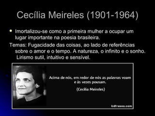 Cecília Meireles (1901-1964)
Imortalizou-se como a primeira mulher a ocupar um
lugar importante na poesia brasileira.
Temas: Fugacidade das coisas, ao lado de referências
sobre o amor e o tempo. A natureza, o infinito e o sonho.
Lirismo sutil, intuitivo e sensível.


 