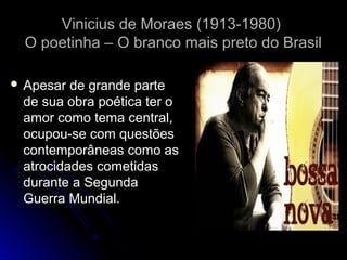 Vinicius de Moraes (1913-1980)
O poetinha – O branco mais preto do Brasil
 Apesar

de grande parte
de sua obra poética ter o
amor como tema central,
ocupou-se com questões
contemporâneas como as
atrocidades cometidas
durante a Segunda
Guerra Mundial.

 