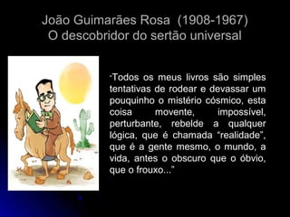 João Guimarães Rosa (1908-1967)
O descobridor do sertão universal
“Todos

os meus livros são simples
tentativas de rodear e devassar um
pouquinho o mistério cósmico, esta
coisa
movente,
impossível,
perturbante, rebelde a qualquer
lógica, que é chamada “realidade”,
que é a gente mesmo, o mundo, a
vida, antes o obscuro que o óbvio,
que o frouxo...”

 