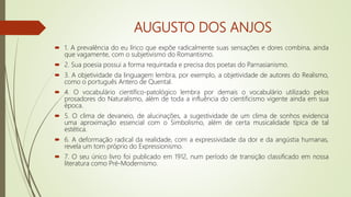 AUGUSTO DOS ANJOS
 1. A prevalência do eu lírico que expõe radicalmente suas sensações e dores combina, ainda
que vagamente, com o subjetivismo do Romantismo.
 2. Sua poesia possui a forma requintada e precisa dos poetas do Parnasianismo.
 3. A objetividade da linguagem lembra, por exemplo, a objetividade de autores do Realismo,
como o português Antero de Quental.
 4. O vocabulário científico-patológico lembra por demais o vocabulário utilizado pelos
prosadores do Naturalismo, além de toda a influência do cientificismo vigente ainda em sua
época.
 5. O clima de devaneio, de alucinações, a sugestividade de um clima de sonhos evidencia
uma aproximação essencial com o Simbolismo, além de certa musicalidade típica de tal
estética.
 6. A deformação radical da realidade, com a expressividade da dor e da angústia humanas,
revela um tom próprio do Expressionismo.
 7. O seu único livro foi publicado em 1912, num período de transição classificado em nossa
literatura como Pré-Modernismo.
 