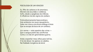 PSICOLOGIA DE UM VENCIDO
Eu, filho do carbono e do amoníaco,
Monstro de escuridão e rutilância,
Sofro, desde a epigênese da infância,
A influência má dos signos do zodíaco.
Profundissimamente hipocondríaco,
Este ambiente me causa repugnância...
Sobe-me à boca uma ânsia análoga à ânsia
Que se escapa da boca de um cardíaco.
Já o verme — este operário das ruínas —
Que o sangue podre das carnificinas
Come, e à vida em geral declara guerra,
Anda a espreitar meus olhos para roê-los,
E há-de deixar-me apenas os cabelos,
Na frialdade inorgânica da terra!
 