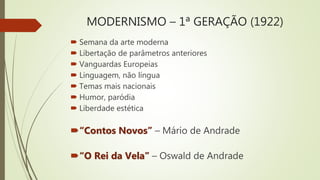 MODERNISMO – 1ª GERAÇÃO (1922)
 Semana da arte moderna
 Libertação de parâmetros anteriores
 Vanguardas Europeias
 Linguagem, não língua
 Temas mais nacionais
 Humor, paródia
 Liberdade estética
“Contos Novos” – Mário de Andrade
“O Rei da Vela” – Oswald de Andrade
 