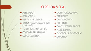 O REI DA VELA
 ABELARDO I
 ABELARDO II
 HELOÍSA DE LESBOS
 JOANA conhecida por JOÃO
DOS DIVÃS
 TOTÓ FRUTA-DO-CONDE
 CORONEL BELARMINO
 DONA CESARINA
 DONA POLOQUINHA
 PERDIGOTO
 O AMERICANO
 O CLIENTE
 O INTELECTUAL PINOTE
 A SECRETÁRIA
 DEVEDORES, DEVEDORAS
 O PONTO
 