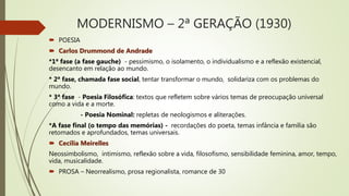 MODERNISMO – 2ª GERAÇÃO (1930)
 POESIA
 Carlos Drummond de Andrade
*1ª fase (a fase gauche) - pessimismo, o isolamento, o individualismo e a reflexão existencial,
desencanto em relação ao mundo.
* 2ª fase, chamada fase social, tentar transformar o mundo, solidariza com os problemas do
mundo.
* 3ª fase - Poesia Filosófica: textos que refletem sobre vários temas de preocupação universal
como a vida e a morte.
- Poesia Nominal: repletas de neologismos e aliterações.
*A fase final (o tempo das memórias) - recordações do poeta, temas infância e família são
retomados e aprofundados, temas universais.
 Cecília Meirelles
Neossimbolismo, intimismo, reflexão sobre a vida, filosofismo, sensibilidade feminina, amor, tempo,
vida, musicalidade.
 PROSA – Neorrealismo, prosa regionalista, romance de 30
 