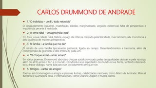 CARLOS DRUMMOND DE ANDRADE
 1. “O indivíduo – um EU todo retorcido”
O desajustamento (gauche), insatisfação, solidão, marginalidade, angústia existencial, falta de perspectivas e
impotência perante a realidade.
 2. “A terra natal – uma província: esta”
Em foco, a sua cidade natal, Itabira, espaço da infância marcado pela felicidade, mas também pela monotonia e
pela ausência de maiores perspectivas.
 3. “A família – a família que me dei”
O retrato de uma família tipicamente patriarcal, ligada ao campo. Desentendimentos e harmonia, além da
compreensão da grandeza e dos limites de cada um.
 4. “O choque social – amar, amaro”
Em vários poemas, Drummond aborda o choque social provocado pelas desigualdades abissais e pela injustiça,
além do atrito entre o “eu” e o mundo. O indivíduo é o espectador do mundo à sua frente, tentando descrevê-
lo ou travar diálogo, numa luta para sair do isolamento em que vive.
 5. “Amigos – cantar de amigos”
Poemas em homenagem a amigos e pessoas ilustres, celebridades nacionais, como Mário de Andrade, Manuel
Bandeira e Guimarães Rosa, e internacionais, como Charles Chaplin e muitos outros.
 