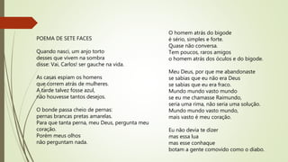 POEMA DE SETE FACES
Quando nasci, um anjo torto
desses que vivem na sombra
disse: Vai, Carlos! ser gauche na vida.
As casas espiam os homens
que correm atrás de mulheres.
A tarde talvez fosse azul,
não houvesse tantos desejos.
O bonde passa cheio de pernas:
pernas brancas pretas amarelas.
Para que tanta perna, meu Deus, pergunta meu
coração.
Porém meus olhos
não perguntam nada.
O homem atrás do bigode
é sério, simples e forte.
Quase não conversa.
Tem poucos, raros amigos
o homem atrás dos óculos e do bigode.
Meu Deus, por que me abandonaste
se sabias que eu não era Deus
se sabias que eu era fraco.
Mundo mundo vasto mundo
se eu me chamasse Raimundo,
seria uma rima, não seria uma solução.
Mundo mundo vasto mundo,
mais vasto é meu coração.
Eu não devia te dizer
mas essa lua
mas esse conhaque
botam a gente comovido como o diabo.
 