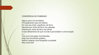 CONFIDÊNCIA DO ITABIRANO
Alguns anos vivi em Itabira.
Principalmente nasci em Itabira.
Por isso sou triste, orgulhoso: de ferro.
Noventa por cento de ferro nas calçadas.
Oitenta por cento de ferro nas almas.
E esse alheamento do que na vida é porosidade e comunicação.
(...)
Tive ouro, tive gado, tive fazendas.
Hoje sou funcionário público.
Itabira é apenas uma fotografia na parede.
Mas como dói!
 