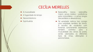 CECÍLIA MEIRELLES
 A musicalidade
 A fugacidade do tempo
 Neossimbolismo
 Espiritualista
 Redondilha menor, redondilha
maior), versos médios – preferência
pelos octossílabos – e versos longos
(decassílabos e alexandrinos).
 Tal variedade métrica traz consigo
uma variedade também de ritmos.
A escolha de vocábulos com
fonemas sonoramente expressivos
também contribui para a
musicalidade dos versos da poeta,
sendo valorizados os diferentes
tipos de rimas, aliterações e
paronomásias.
 