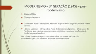 MODERNISMO – 3ª GERAÇÃO (1945) – pós-
modernismo
 Ditadura Militar
 Pós segunda guerra
 - Guimarães Rosa – Neologismo, Realismo mágico - Obra: Sagarana, Grande Sertão
Veredas.
 - Clarice Lispector – Introspectiva, Fluxo de Consciência, Epifanias - Obra: Laços de
Família, na qual a autora procura retratar o cotidiano monótono e sufocante da
família burguesa brasileira.
Obs.: Os escritores acima procuram universalizar o romance nacional. São
considerados pela crítica literária, escritores instrumentalistas.
 