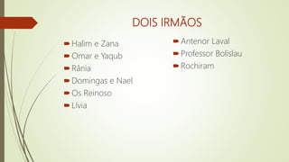 DOIS IRMÃOS
Halim e Zana
Omar e Yaqub
Rânia
Domingas e Nael
Os Reinoso
Lívia
Antenor Laval
Professor Bolislau
Rochiram
 