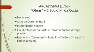 ARCADISMO (1768)
“Obras” – Cláudio M. da Costa
Iluminismo
Ciclo do Ouro no Brasil
Inconfidência Mineira
Cláudio Manuel da Costa e Tomás Antônio Gonzaga –
poesia
Epopeias – “Caramuru” – Santa Rita Durão e “Uraguai” –
Basílio da Gama
 