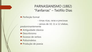 PARNASIANISMO (1882)
“Fanfarras” – Teófilo Dias
 Perfeição formal
- rimas ricas, raras e preciosas
- versos de 10, 11 e 12 sílabas,
predominantemente
 Antiguidade clássica
 Descritivismo
 Excesso de verbos
 Polissíndetos
 Produção de poesia
 