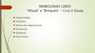 SIMBOLISMO (1893)
“Missal” e “Broqueis” – Cruz e Sousa
 Subjetividade
 Símbolos
 Maiúsculas alegorizantes
 Sinestesias
 Metáforas
 Pessimismo
 