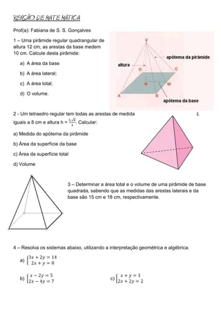 REVISÃO DE MATE MÁTICA
Prof(a): Fabiana de S. S. Gonçalves

1 – Uma pirâmide regular quadrangular de
altura 12 cm, as arestas da base medem
10 cm. Calcule desta pirâmide:

   a) A área da base

   b) A área lateral;

   c) A área total;

   d) O volume.



2 - Um tetraedro regular tem todas as arestas de medida                               L
iguais a 8 cm e altura h =      . Calcular:

a) Medida do apótema da pirâmide

b) Área da superfície da base

c) Área da superfície total

d) Volume



                             3 – Determinar a área total e o volume de uma pirâmide de base
                             quadrada, sabendo que as medidas das arestas laterais e da
                             base são 15 cm e 18 cm, respectivamente.




4 – Resolva os sistemas abaixo, utilizando a interpretação geométrica e algébrica.

   a)


   b)                                           c)
 