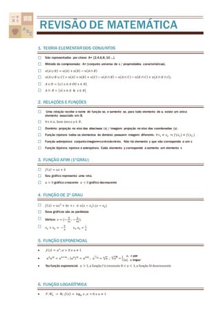 REVISÃO DE MATEMÁTICA 
1. TEORIA ELEMENTAR DOS CONJUNTOS 
☐ São representados por chave: A= {2,4,6,8, 10 ...}. 
☐ Método da compreensão: A= {conjunto universo de x / propriedades características}. 
☐ 푛(퐴 ∪ 퐵) = 푛(퐴) + 푛(퐵) − 푛(퐴 ∩ 퐵) 
☐ 푛(퐴 ∪ 퐵 ∪ 퐶) = 푛(퐴) + 푛(퐵) + 푛(퐶) − 푛(퐴 ∩ 퐵) − 푛(퐴 ∩ 퐶) − 푛(퐵 ∩ 퐶) + 푛(퐴 ∩ 퐵 ∩ 퐶). 
☐ 퐴 ∪ 퐵 = {푥 | 푥 ∈ 퐴 푂푈 푥 ∈ 퐵} 
☐ 퐴 ∩ 퐵 = {푥| 푥 ∈ 퐴 & 푥 ∈ 퐵} 
2. RELAÇÔES E FUNÇÔES 
☐ Uma relação recebe o nome de função se, e somente se, para todo elemento de a, existe um único 
elemento associado em B. 
☐ ∀푥 ∈ 푎, ∃푢푚 ú푛푖푐표 푦 ∈ 퐵. 
☐ Domínio: projeção no eixo das abscissas (x) / imagem: projeção no eixo das coordenadas (y) . 
☐ Função injetora: todos os elementos do domínio possuem imagem diferente. ∀푥1 ≠ 푥2 ⇒ 푓(푥1 ) ≠ 푓(푥2 ) 
☐ Função sobrejetora: conjunto-imagem=contradomínio. Não há elemento y que não corresponda a um x 
☐ Função bijetora: injetora e sobrejetora. Cada elemento y corresponde a somente um elemento x 
3. FUNÇÃO AFIM (1ºGRAU) 
☐ 푓(푥) = 푎푥 + 푏 
☐ Seu gráfico representa uma reta. 
☐ 푎 > 0 gráfico crescente 푎 < 0 gráfico decrescente 
4. FUNÇÃO DE 2º GRAU 
☐ 푓(푥) = 푎푥2 + 푏푥 + 푐 ≡ 푎(푥 − 푥1). (푥 − 푥2) 
☐ Seus gráficos são as parábolas 
☐ Vértice: 푣 = (− 
푏 
2푎 
; − 
Δ 
4푎 
). 
☐ 푥1 + 푥2 = − 
푏 
푎 
푥1. 푥2 = 
푐 
푎 
5. FUNÇÃO EXPONENCIAL 
 푓(푥) = 푎푥; 푎 > 0 푒 푎 ≠ 1 
 푎푛푎푚 = 푎푛+푚 ; (푎푛)푚 = 푎푛푚 ; 푎 
1 
⁄푛 = √푎 푛 ; 푛√푎푛 = { 
푎, 푛 par 
|푎|, 푛 ímpar 
 Na função exponencial: 푎 > 1, a função f é crescente 0 < 푎 < 1, a função fé descrescente 
6. FUNÇÃO LOGARÍTMICA 
∗ → ℝ; 푓(푥) = log푎 푥 , 푎 > 0 푒 푎 ≠ 1 
 퐹: ℝ+ 
 