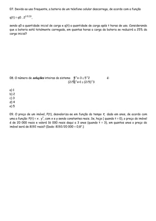 07. Devido ao uso frequente, a bateria de um telefone celular descarrega, de acordo com a função
q(t) = q0 . 2
(–0,1)t
,
sendo q0 a quantidade inicial de carga e q(t) a quantidade de carga após t horas de uso. Considerando
que a bateria está totalmente carregada, em quantas horas a carga da bateria se reduzirá a 25% da
carga inicial?
08. O número de soluções inteiras do sistema 5^x-3 ≤ 5^2 é:
(2/5)^x+1 ≤ (2/5)^3
a) 1
b) 2
c) 3
d) 4
e) 5
09. O preço de um imóvel, P(t), desvaloriza-se em função do tempo t, dado em anos, de acordo com
uma a função: P(t) = x . y
t
, com x e y sendo constantes reais. Se, hoje ( quando t = 0), o preço do imóvel
é de 20 000 reais e valerá 16 000 reais daqui a 3 anos (quando t = 3), em quantos anos o preço do
imóvel será de 8192 reais? (Dado: 8192/20 000 = 0,8⁴.)
 