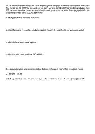 10. Em uma indústria metalúrgica o custo de produção de uma peça automotiva corresponde a um custo
fixo mensal de R$ 5 000,00 acrescido de um custo variável de R$ 55,00 por unidade produzida mais
25% de impostos sobre o custo variável. Considerando que o preço de venda dessa peça pela indústria
aos comerciantes é de R$ 102,00, determine:
a) a função custo da produção de x peças.
b) a função receita referente à venda de x peças. (Receita é o valor bruto que a empresa ganha)
c) a função lucro na venda de x peças.
d) o lucro obtido com a venda de 500 unidades.
11. A população (y) de uma pequena cidade é dada em milhares de habitantes, através da função
y = {100(20 + t)}/30 ,
onde t representa o tempo em anos. Então, é certo afirmar que daqui a 7 anos a população será?
 