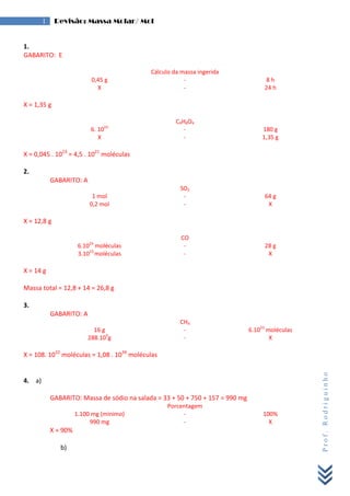 Prof.Rodriguinho
1 Revisão: Massa Molar/ Mol
1.
GABARITO: E
Cálculo da massa ingerida
0,45 g - 8 h
X - 24 h
X = 1,35 g
C9H8O4
6. 1023
- 180 g
X - 1,35 g
X = 0,045 . 1023
= 4,5 . 1021
moléculas
2.
GABARITO: A
SO2
1 mol - 64 g
0,2 mol - X
X = 12,8 g
CO
6.1023
moléculas - 28 g
3.1023
moléculas - X
X = 14 g
Massa total = 12,8 + 14 = 26,8 g
3.
GABARITO: A
CH4
16 g - 6.1023
moléculas
288.109
g - X
X = 108. 1032
moléculas = 1,08 . 1034
moléculas
4. a)
GABARITO: Massa de sódio na salada = 33 + 50 + 750 + 157 = 990 mg
Porcentagem
1.100 mg (mínimo) - 100%
990 mg - X
X = 90%
b)
 
