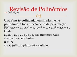 Revisão de Polinômios
 Definição;
             
Uma função polinomial ou simplesmente
polinômio, é toda função definida pela relação
P(x)=anxn + an-1.xn-1 + an-2.xn-2 + ... + a2x2 + a1x + a0.
Onde:
an, an-1, an-2, ..., a2, a1, a0 são números reais
chamados coeficientes.
n IN
x C (nos complexos) é a variável.
 