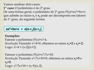 Vamos analisar dois casos:
1º caso: O polinômio é do 2º grau.
De uma forma geral, o polinômio de 2º grau P(x)=ax2+bx+c
que admite as raízes r1 e r2 pode ser decomposto em fatores
do 1º grau, da seguinte forma:


 ax2+bx+c = a(x-r1)(x-r2)
 Exemplos:
 Fatorar o polinômio P(x)=x2-4.
 Resolução: Fazendo x2-4=0, obtemos as raízes r1=2 e r2=-2.
 Logo: x2-4 = (x-2)(x+2).

 Fatorar o polinômio P(x)=x2-7x+10.
 Resolução: Fazendo x2-7x+10=0, obtemos as raízes r1=5 e
 r2=2.
 Logo: x2-7x+10 = (x-5)(x-2).
 