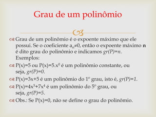 Grau de um polinômio

                         máximo que ele
 Grau de um polinômio é o expoente
  possui. Se o coeficiente an 0, então o expoente máximo n
  é dito grau do polinômio e indicamos gr(P)=n.
  Exemplos:
 P(x)=5 ou P(x)=5.x0 é um polinômio constante, ou
  seja, gr(P)=0.
 P(x)=3x+5 é um polinômio do 1º grau, isto é, gr(P)=1.
 P(x)=4x5+7x4 é um polinômio do 5º grau, ou
  seja, gr(P)=5.
 Obs.: Se P(x)=0, não se define o grau do polinômio.
 