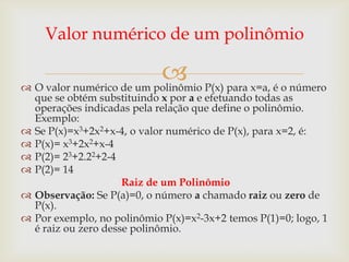 Valor numérico de um polinômio

                           P(x) para x=a, é o número
 O valor numérico de um polinômio
    que se obtém substituindo x por a e efetuando todas as
    operações indicadas pela relação que define o polinômio.
    Exemplo:
   Se P(x)=x3+2x2+x-4, o valor numérico de P(x), para x=2, é:
   P(x)= x3+2x2+x-4
   P(2)= 23+2.22+2-4
   P(2)= 14
                       Raiz de um Polinômio
   Observação: Se P(a)=0, o número a chamado raiz ou zero de
    P(x).
   Por exemplo, no polinômio P(x)=x2-3x+2 temos P(1)=0; logo, 1
    é raiz ou zero desse polinômio.
 