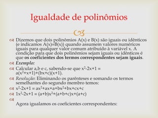 Igualdade de polinômios
                              
 Dizemos que dois polinômios A(x) e B(x) são iguais ou idênticos
  (e indicamos A(x) B(x)) quando assumem valores numéricos
  iguais para qualquer valor comum atribuído à variável x. A
  condição para que dois polinômios sejam iguais ou idênticos é
  que os coeficientes dos termos correspondentes sejam iguais.
 Exemplo:
 Calcular a,b e c, sabendo-se que x2-2x+1
  a(x2+x+1)+(bx+c)(x+1).
 Resolução: Eliminando os parênteses e somando os termos
  semelhantes do segundo membro temos:
 x2-2x+1 ax2+ax+a+bx2+bx+cx+c
 1x2-2x+1 (a+b)x2+(a+b+c)x+(a+c)

  Agora igualamos os coeficientes correspondentes:
 