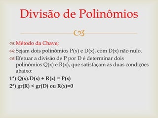 Divisão de Polinômios
                           
 Método da Chave;
 Sejam dois polinômios P(x) e D(x), com D(x) não nulo.
 Efetuar a divisão de P por D é determinar dois
   polinômios Q(x) e R(x), que satisfaçam as duas condições
   abaixo:
1ª) Q(x).D(x) + R(x) = P(x)
2ª) gr(R) < gr(D) ou R(x)=0
 