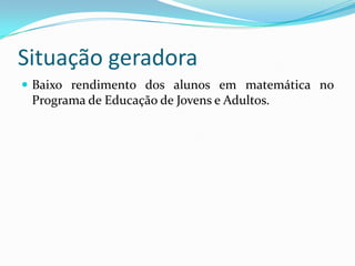 Situação geradora
 Baixo rendimento dos alunos em matemática no
 Programa de Educação de Jovens e Adultos.
 