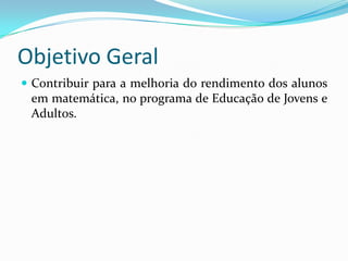 Objetivo Geral
 Contribuir para a melhoria do rendimento dos alunos
 em matemática, no programa de Educação de Jovens e
 Adultos.
 