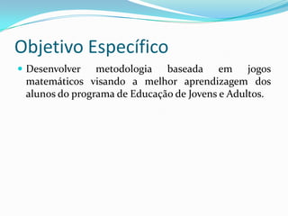 Objetivo Específico
 Desenvolver   metodologia baseada em jogos
 matemáticos visando a melhor aprendizagem dos
 alunos do programa de Educação de Jovens e Adultos.
 