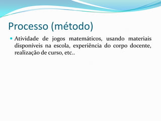 Processo (método)
 Atividade de jogos matemáticos, usando materiais
 disponíveis na escola, experiência do corpo docente,
 realização de curso, etc..
 