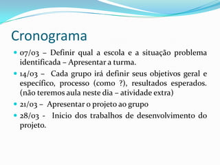 Cronograma
 07/03 – Definir qual a escola e a situação problema
  identificada – Apresentar a turma.
 14/03 – Cada grupo irá definir seus objetivos geral e
  específico, processo (como ?), resultados esperados.
  (não teremos aula neste dia – atividade extra)
 21/03 – Apresentar o projeto ao grupo
 28/03 - Inicio dos trabalhos de desenvolvimento do
  projeto.
 