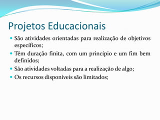 Projetos Educacionais
 São atividades orientadas para realização de objetivos
  específicos;
 Têm duração finita, com um princípio e um fim bem
  definidos;
 São atividades voltadas para a realização de algo;
 Os recursos disponíveis são limitados;
 