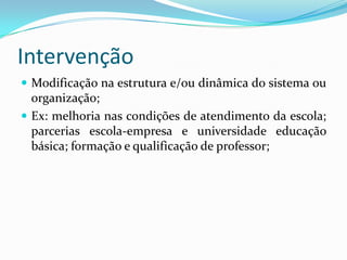 Intervenção
 Modificação na estrutura e/ou dinâmica do sistema ou
  organização;
 Ex: melhoria nas condições de atendimento da escola;
  parcerias escola-empresa e universidade educação
  básica; formação e qualificação de professor;
 