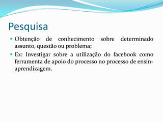 Pesquisa
 Obtenção    de conhecimento sobre determinado
  assunto, questão ou problema;
 Ex: Investigar sobre a utilização do facebook como
  ferramenta de apoio do processo no processo de ensin-
  aprendizagem.
 