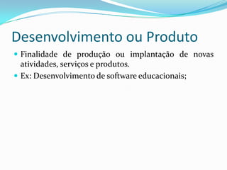 Desenvolvimento ou Produto
 Finalidade de produção ou implantação de novas
  atividades, serviços e produtos.
 Ex: Desenvolvimento de software educacionais;
 