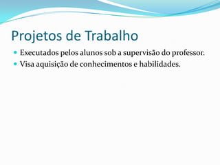 Projetos de Trabalho
 Executados pelos alunos sob a supervisão do professor.
 Visa aquisição de conhecimentos e habilidades.
 
